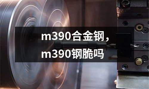 m390合金鋼，m390鋼脆嗎